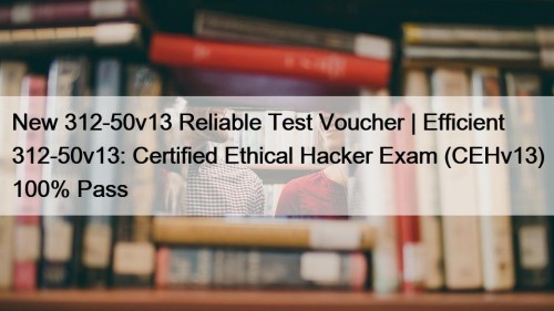 New 312-50v13 Reliable Test Voucher | Efficient 312-50v13: Certified Ethical Hacker Exam (CEHv13) 100% Pass